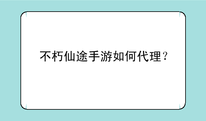 不朽仙途手游如何代理？