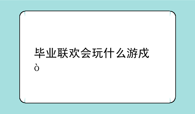 毕业联欢会玩什么游戏？