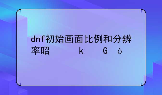 dnf初始画面比例和分辨率是多少？
