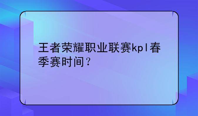 王者荣耀职业联赛kpl春季赛时间？