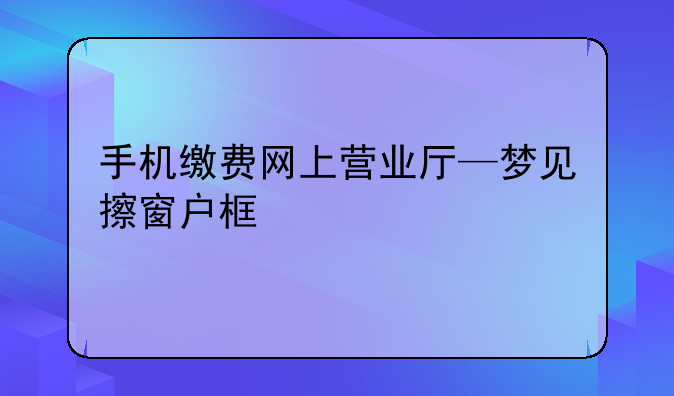 手机缴费网上营业厅—梦见擦窗户框