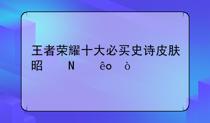 王者荣耀十大必买史诗皮肤是哪些？