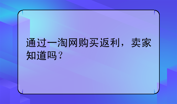 通过一淘网购买返利，卖家知道吗？