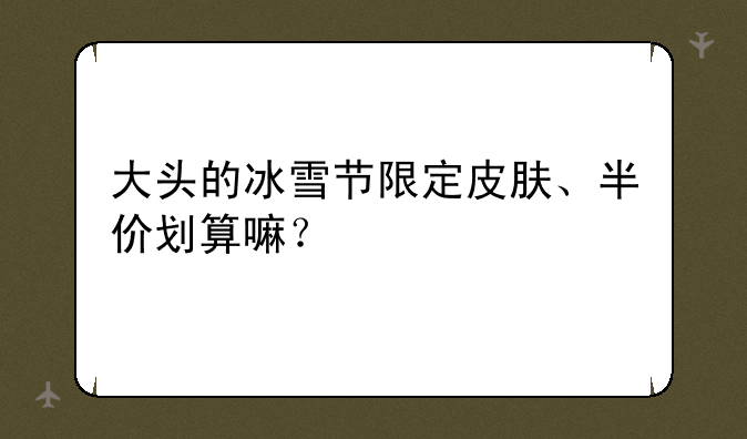 大头的冰雪节限定皮肤、半价划算嘛？