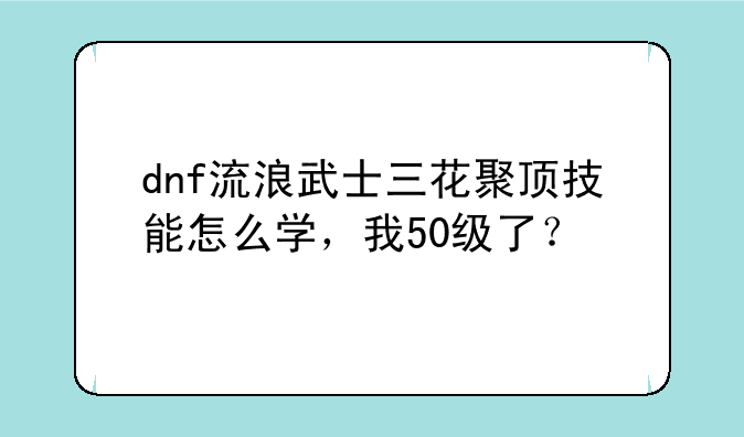 dnf流浪武士三花聚顶技能怎么学，我50级了？