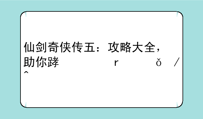 仙剑奇侠传五：攻略大全，助你踏上蜀山之旅