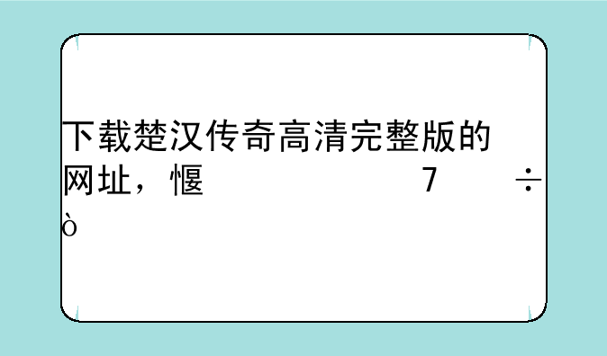 下载楚汉传奇高清完整版的网址，感激不尽！