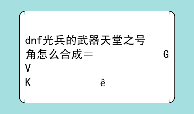 dnf光兵的武器天堂之号角怎么合成？被黑商炒太贵了