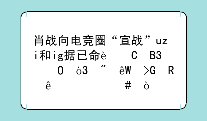 肖战向电竞圈“宣战”uzi和ig据已命运同体，到底发生了什么？
