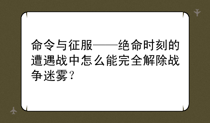 命令与征服——绝命时刻的遭遇战中怎么能完全解除战争迷雾？