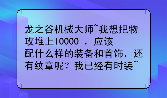 龙之谷机械大师~我想把物攻堆上10000+，应该配什么样的装备和首饰，还有纹章呢？我已经有时装~