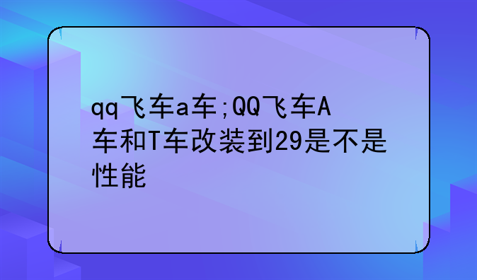 qq飞车a车;QQ飞车A车和T车改装到29是不是性能