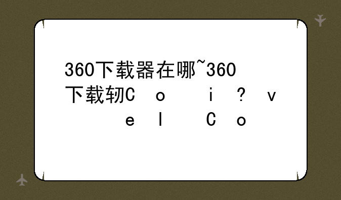 360下载器在哪~360下载软件的安装包在哪