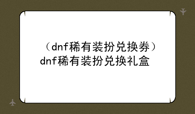 （dnf稀有装扮兑换券）dnf稀有装扮兑换礼盒