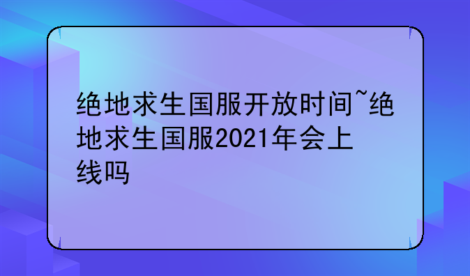 绝地求生国服开放时间~绝地求生国服2021年会上线吗