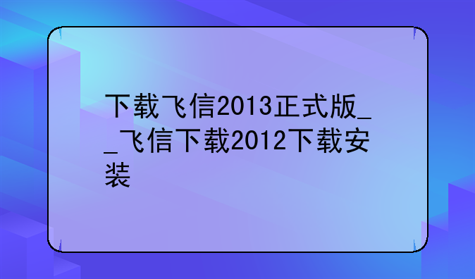 下载飞信2013正式版__飞信下载2012下载安装