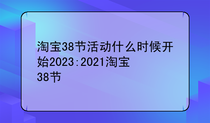 淘宝38节活动什么时候开始2023:2021淘宝38节
