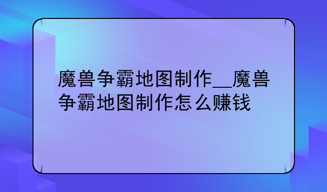 魔兽争霸地图制作__魔兽争霸地图制作怎么赚钱