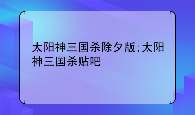 太阳神三国杀除夕版;太阳神三国杀贴吧