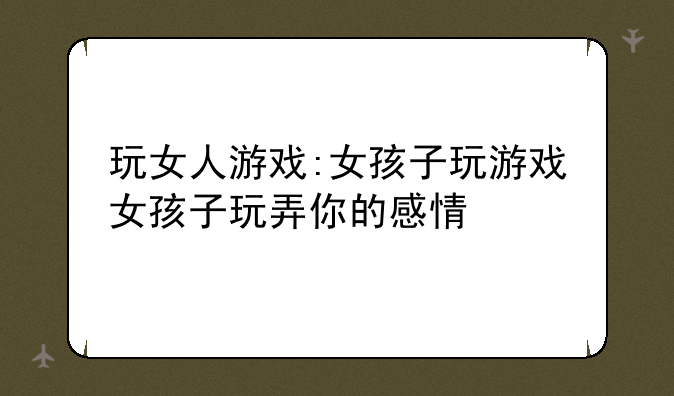 玩女人游戏:女孩子玩游戏女孩子玩弄你的感情