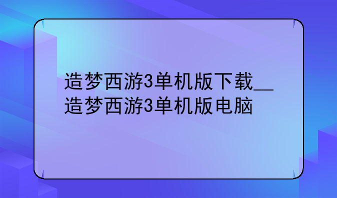 造梦西游3单机版下载__造梦西游3单机版电脑