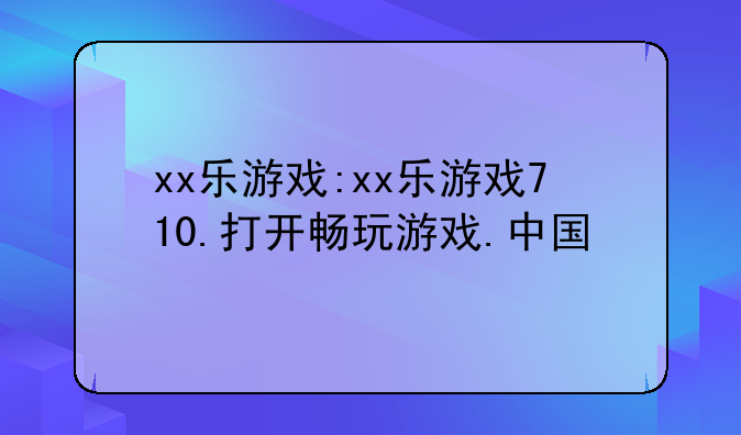 xx乐游戏:xx乐游戏710.打开畅玩游戏.中国