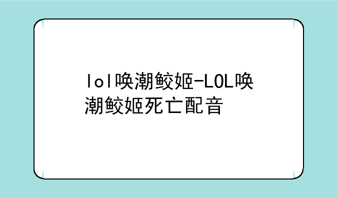 lol唤潮鲛姬-LOL唤潮鲛姬死亡配音